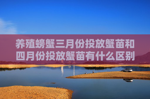 养殖螃蟹三月份投放蟹苗和四月份投放蟹苗有什么区别对生长有什么区别 养殖螃蟹三月份投放蟹苗和四月份投放蟹苗有什么区别对生长有什么区别