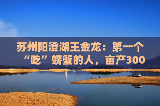 苏州阳澄湖王金龙：第一个“吃”螃蟹的人，亩产300斤无压力