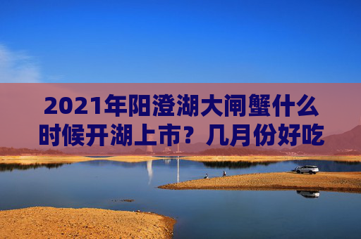 2021年阳澄湖大闸蟹什么时候开湖上市？几月份好吃？附真假辨别查询