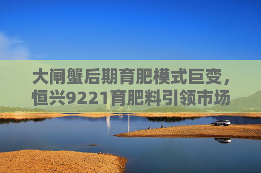 大闸蟹后期育肥模式巨变，恒兴9221育肥料引领市场