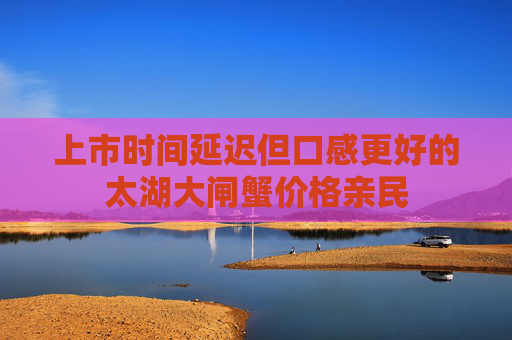 上市时间延迟但口感更好的太湖大闸蟹价格亲民 上市时间延迟但口感更好的太湖大闸蟹价格亲民