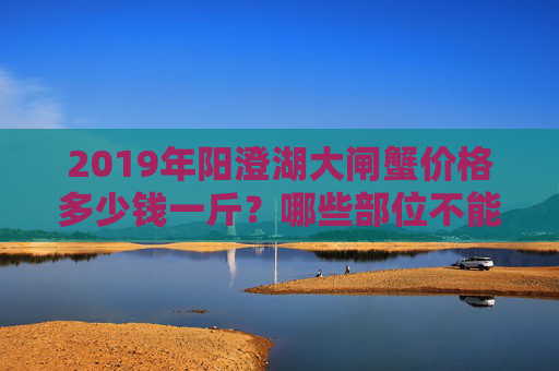 2019年阳澄湖大闸蟹价格多少钱一斤？哪些部位不能吃？