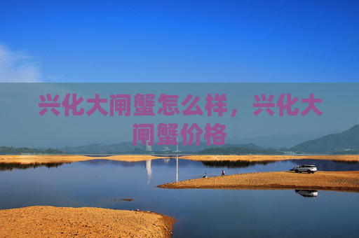 兴化大闸蟹怎么样，兴化大闸蟹价格
