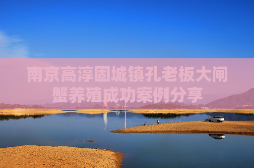 南京高淳固城镇孔老板大闸蟹养殖成功案例分享 南京高淳固城镇孔老板大闸蟹养殖成功案例分享