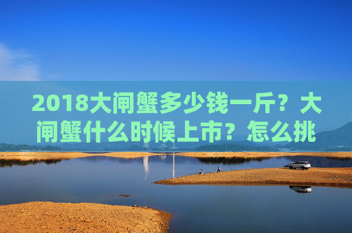 2018大闸蟹多少钱一斤？大闸蟹什么时候上市？怎么挑选？