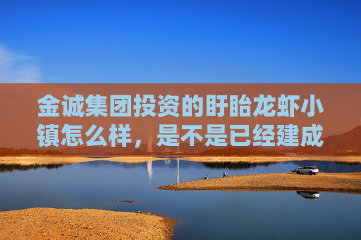 金诚集团投资的盱眙龙虾小镇怎么样，是不是已经建成了？