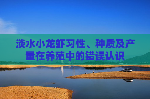 淡水小龙虾习性、种质及产量在养殖中的错误认识 淡水小龙虾习性、种质及产量在养殖中的错误认识