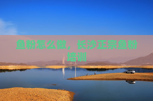 鱼粉怎么做，长沙正宗鱼粉培训