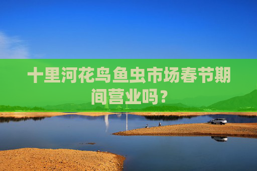 十里河花鸟鱼虫市场春节期间营业吗? 十里河花鸟鱼虫市场春节期间营业吗?