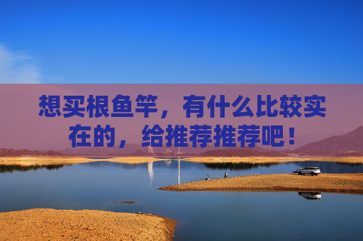 想买根鱼竿,有什么比较实在的,给推荐推荐吧!