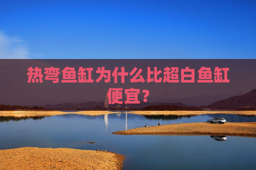 热弯鱼缸为什么比超白鱼缸便宜？