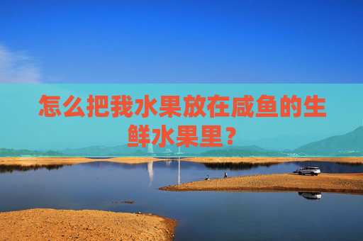 怎么把我水果放在咸鱼的生鲜水果里?