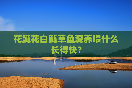花鲢花白鲢草鱼混养喂什么长得快？