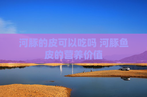 河豚的皮可以吃吗 河豚鱼皮的营养价值