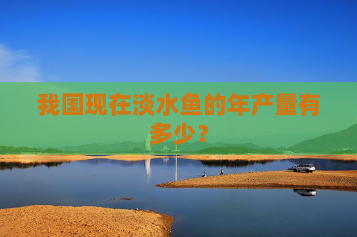 我国现在淡水鱼的年产量有多少？