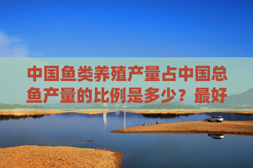 中国鱼类养殖产量占中国总鱼产量的比例是多少?最好有参考文献,邮箱935827664@qq**** 中国鱼类养殖产量占中国总鱼产量的比例是多少?最好有参考文献,邮箱935827664@qq****