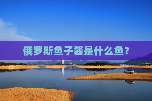 俄罗斯鱼子酱是什么鱼？