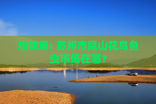 想知道: 苏州市昆山花鸟鱼虫市场在哪？