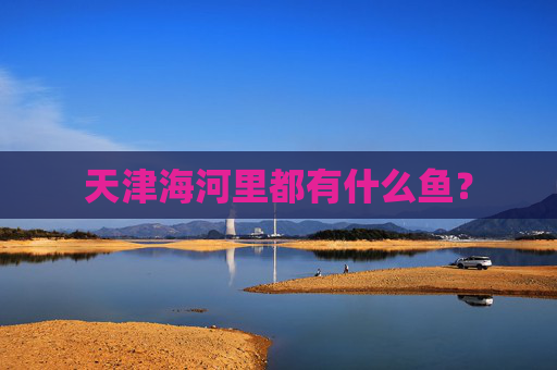 天津海河里都有什么鱼？