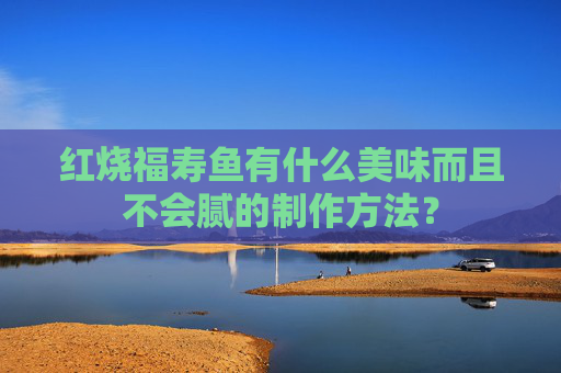 红烧福寿鱼有什么美味而且不会腻的制作方法？