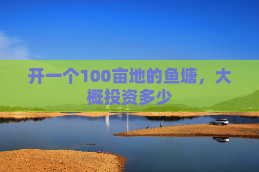 开一个100亩地的鱼塘，大概投资多少