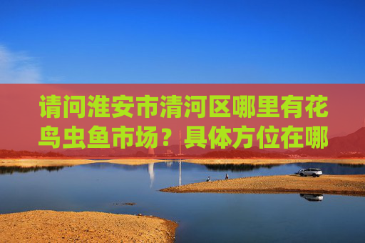 请问淮安市清河区哪里有花鸟虫鱼市场？具体方位在哪里？！求解答