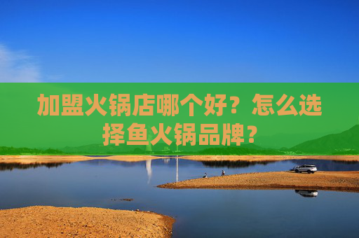 加盟火锅店哪个好？怎么选择鱼火锅品牌？