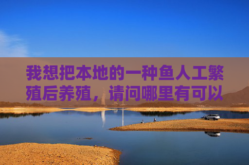 我想把本地的一种鱼人工繁殖后养殖，请问哪里有可以人工繁殖的地方