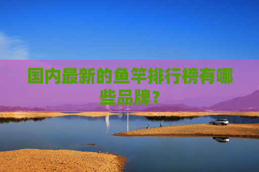 国内最新的鱼竿排行榜有哪些品牌？