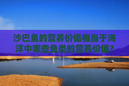 沙巴鱼的营养价值相当于海洋中哪些鱼类的营养价值?