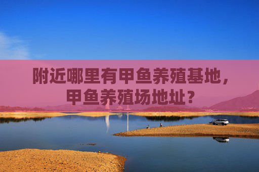 附近哪里有甲鱼养殖基地，甲鱼养殖场地址？