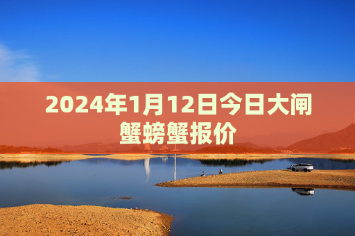 2024年1月12日今日大闸蟹螃蟹报价