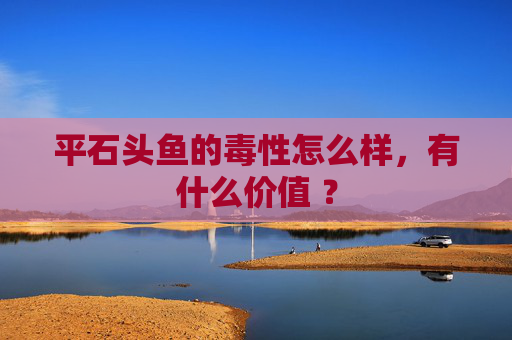 平石头鱼的毒性怎么样，有什么价值 ？