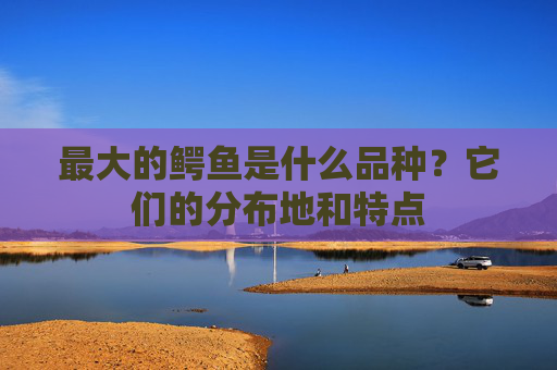 最大的鳄鱼是什么品种？它们的分布地和特点