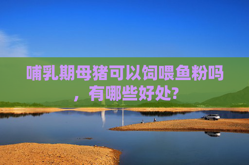 哺乳期母猪可以饲喂鱼粉吗，有哪些好处?