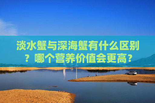 淡水蟹与深海蟹有什么区别？哪个营养价值会更高？