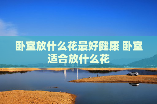 卧室放什么花最好健康 卧室适合放什么花
