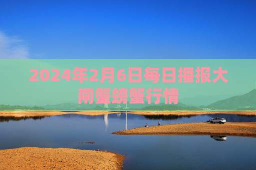 2024年2月6日每日播报大闸蟹螃蟹行情