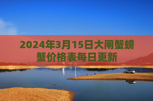 2024年3月15日大闸蟹螃蟹价格表每日更新 2024年3月15日大闸蟹螃蟹价格表每日更新