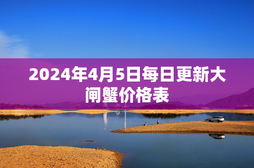 2024年4月5日每日更新大闸蟹价格表