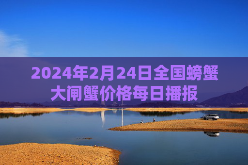 2024年2月24日全国螃蟹大闸蟹价格每日播报