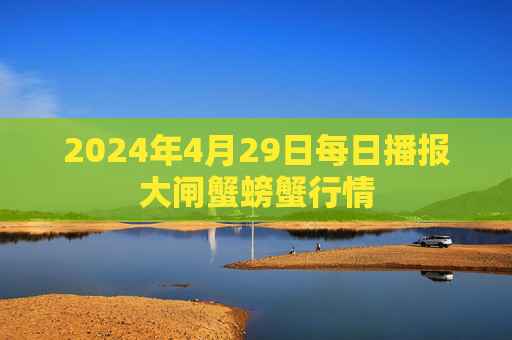 2024年4月29日每日播报大闸蟹螃蟹行情