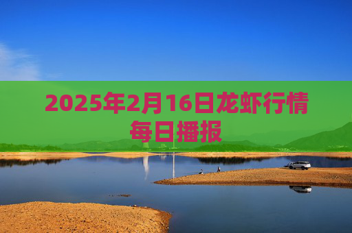 2025年2月16日龙虾行情每日播报