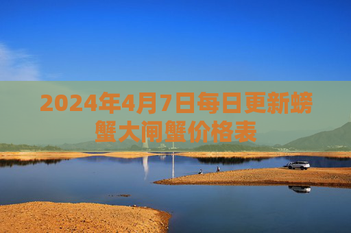 2024年4月7日每日更新螃蟹大闸蟹价格表