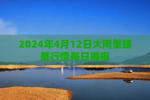 2024年4月12日大闸蟹螃蟹行情每日播报