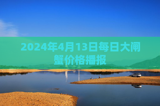 2024年4月13日每日大闸蟹价格播报