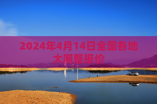 2024年4月14日全国各地大闸蟹报价 2024年4月14日全国各地大闸蟹报价