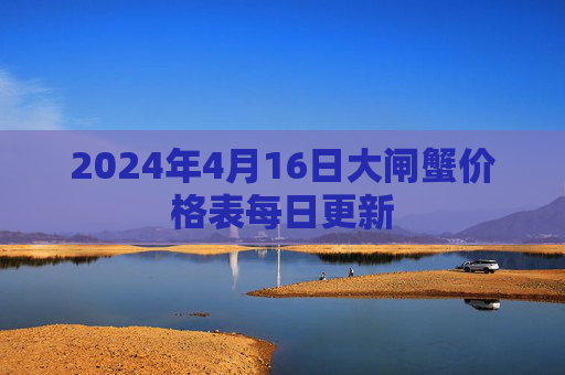 2024年4月16日大闸蟹价格表每日更新 2024年4月16日大闸蟹价格表每日更新