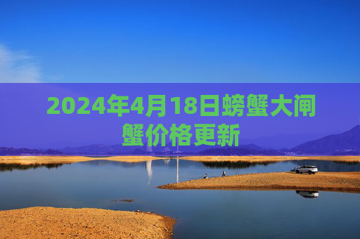 2024年4月18日螃蟹大闸蟹价格更新 2024年4月18日螃蟹大闸蟹价格更新