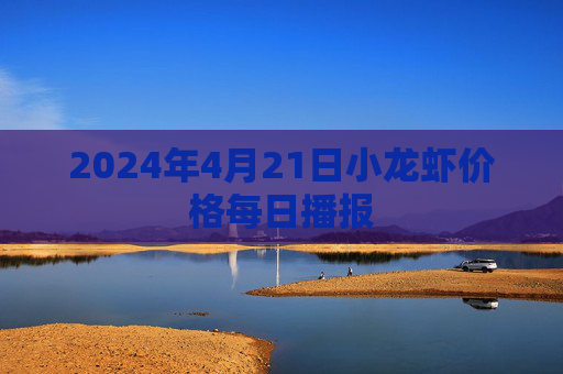 2024年4月21日小龙虾价格每日播报